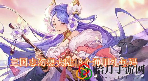 三国志幻想大陆18个通用礼包码 三国志幻想大陆2022最新礼包码大全